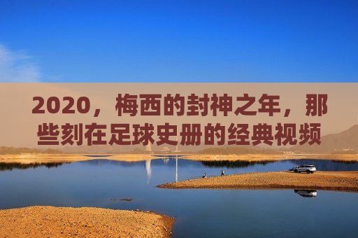 2020,梅西的封神之年,那些刻在足球史册的经典视频瞬间,2020,梅西封神之年,刻入足球史册的经典瞬间