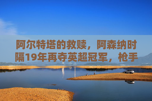 阿尔特塔的救赎，阿森纳时隔19年再夺英超冠军，枪手王朝的序章？阿尔特塔救赎，阿森纳19年再夺英超，枪手王朝序章？