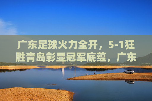 广东足球火力全开，5-1狂胜青岛彰显冠军底蕴，广东足球5-1狂胜青岛，彰显冠军底蕴