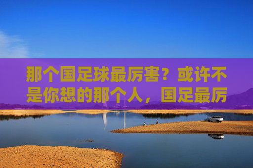 那个国足球最厉害?或许不是你想的那个人,国足最厉害的球员?或许不是你想的那个人