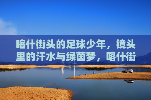 喀什街头的足球少年，镜头里的汗水与绿茵梦，喀什街头的足球少年，汗水与绿茵梦