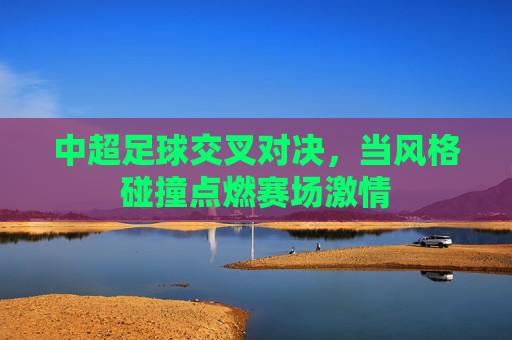 中超足球交叉对决,当风格碰撞点燃赛场激情