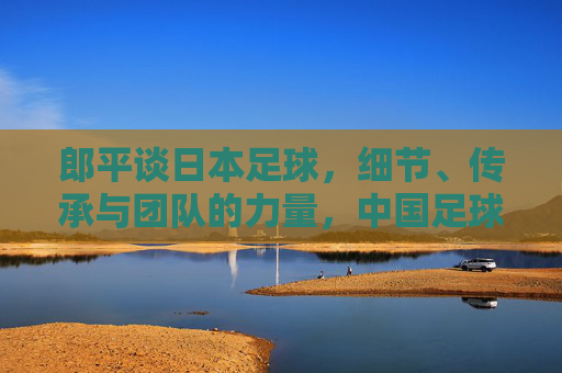 郎平谈日本足球，细节、传承与团队的力量，中国足球的镜鉴？郎平谈日本足球，细节、传承与团队力量，中国足球的镜鉴