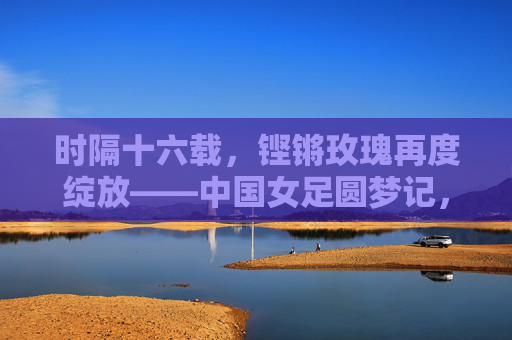 时隔十六载,铿锵玫瑰再度绽放——中国女足圆梦记,铿锵玫瑰时隔十六载终圆梦