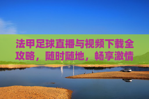 法甲足球直播与视频下载全攻略，随时随地，畅享激情赛事，法甲直播下载全攻略，随时随地畅享赛事