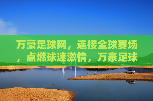 万豪足球网，连接全球赛场，点燃球迷激情，万豪足球网，连接全球赛场，点燃球迷激情