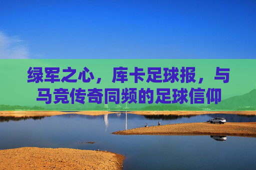 绿军之心,库卡足球报,与马竞传奇同频的足球信仰