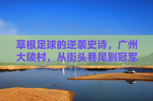 草根足球的逆袭史诗，广州大陵村，从街头巷尾到冠军领奖台，广州大陵村草根足球逆袭史诗，从街头巷到冠军领奖台