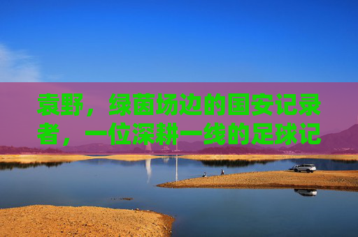 袁野,绿茵场边的国安记录者,一位深耕一线的足球记者,袁野,深耕一线的国安记录者