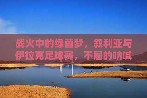 战火中的绿茵梦，叙利亚与伊拉克足球赛，不屈的呐喊与希望的微光，战火绿茵呐喊，叙利亚与伊拉克的希望微光