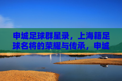 申城足球群星录，上海籍足球名将的荣耀与传承，申城足球群星录，上海名将的荣耀与传承