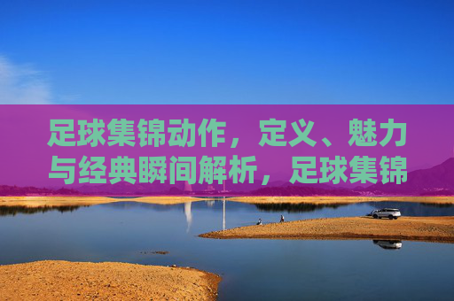 足球集锦动作,定义、魅力与经典瞬间解析,足球集锦动作,定义、魅力与经典瞬间解析