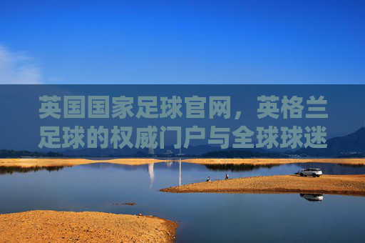 英国国家足球官网，英格兰足球的权威门户与全球球迷的精神家园，英国国家足球官网，英格兰足球权威门户与全球球迷精神家园