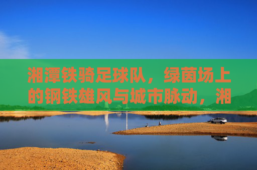 湘潭铁骑足球队,绿茵场上的钢铁雄风与城市脉动,湘潭铁骑,绿茵钢铁雄风与城市脉动