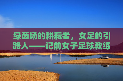 绿茵场的耕耘者，女足的引路人——记前女子足球教练贾，绿茵场的耕耘者，女足的引路人——前女足教练贾