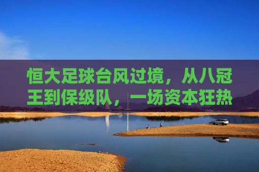 恒大足球台风过境,从八冠王到保级队,一场资本狂热后的绿茵反思,恒大足球从八冠王到保级队,一场资本狂热的绿茵反思