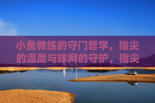 小鱼教练的守门哲学,指尖的温度与球网的守护,指尖温度,球网守护,小鱼教练的守门哲学