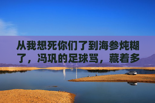 从我想死你们了到海参炖糊了,冯巩的足球骂,藏着多少球迷的泪?冯巩海参炖糊了的足球骂,藏着球迷的泪?