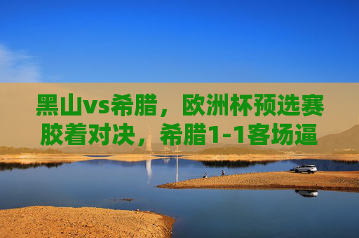 黑山vs希腊，欧洲杯预选赛胶着对决，希腊1-1客场逼平黑山，欧洲杯预选赛胶着对决，希腊客场1-1逼平黑山