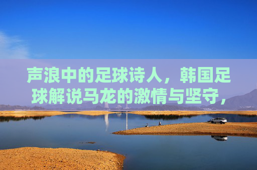 声浪中的足球诗人,韩国足球解说马龙的激情与坚守,足球诗人马龙,声浪中的激情与坚守