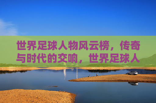 世界足球人物风云榜，传奇与时代的交响，世界足球人物风云榜，传奇与时代的交响