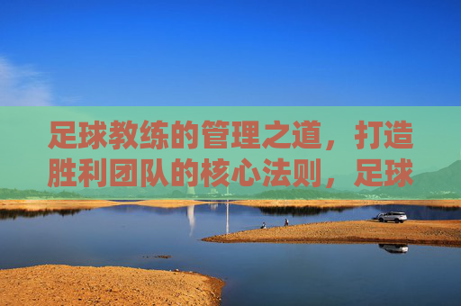 足球教练的管理之道,打造胜利团队的核心法则,足球教练的胜利管理法则