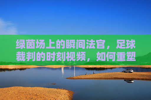 绿茵场上的瞬间法官,足球裁判的时刻视频,如何重塑比赛的公平与激情?绿茵场上的瞬间法官,足球裁判时刻视频重塑公平与激情