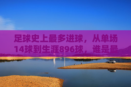足球史上最多进球，从单场14球到生涯896球，谁是最强进球机器？足球史上最多进球，从单场14球到生涯896球，谁是最强进球机器？