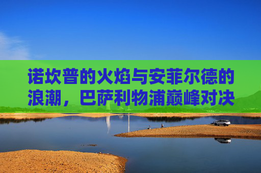 诺坎普的火焰与安菲尔德的浪潮，巴萨利物浦巅峰对决直播前瞻，巴萨利物浦巅峰对决前瞻，诺坎普火焰与安菲尔德浪潮