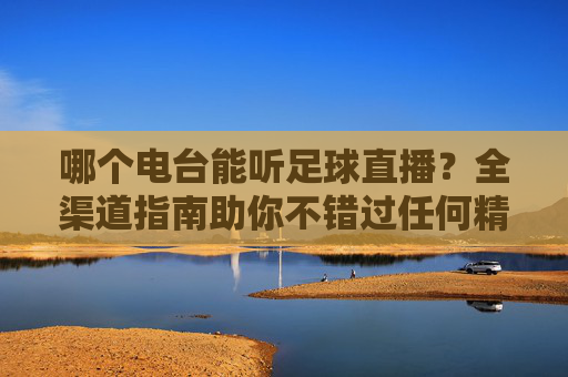 哪个电台能听足球直播?全渠道指南助你不错过任何精彩瞬间,足球直播电台全渠道指南,不错过任何精彩瞬间