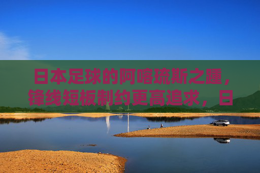 日本足球的阿喀琉斯之踵，锋线短板制约更高追求，日本足球的阿喀琉斯之踵，锋线短板制约更高追求