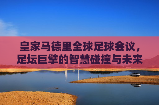 皇家马德里全球足球会议,足坛巨擘的智慧碰撞与未来展望,皇家马德里全球足球会议,巨擘智慧碰撞,共绘足球未来