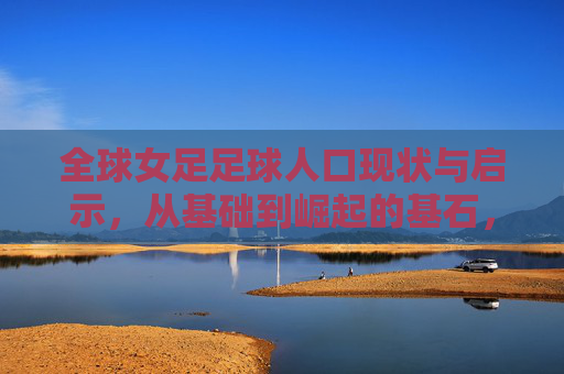 全球女足足球人口现状与启示，从基础到崛起的基石，女足崛起的基石，全球足球人口现状与启示