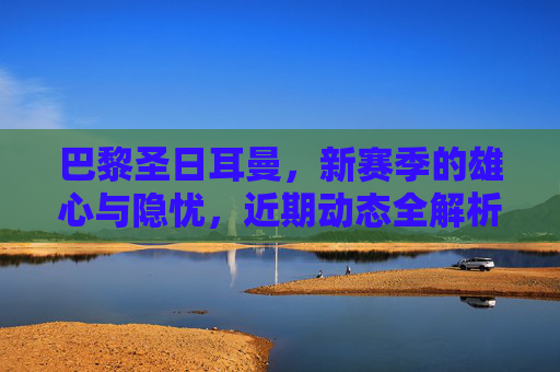 巴黎圣日耳曼,新赛季的雄心与隐忧,近期动态全解析,巴黎圣日耳曼新赛季雄心与隐忧,近期动态全解析