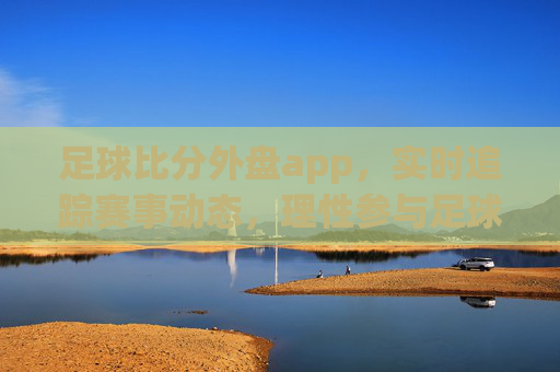 足球比分外盘app，实时追踪赛事动态，理性参与足球互动，足球比分外盘app，实时动态追踪，理性足球互动