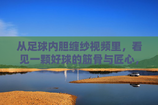 从足球内胆缠纱视频里，看见一颗好球的筋骨与匠心，足球内胆缠纱，好球的筋骨与匠心