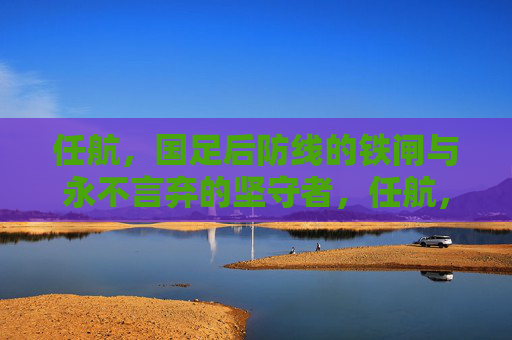 任航，国足后防线的铁闸与永不言弃的坚守者，任航，国足后防线的铁闸与坚守者