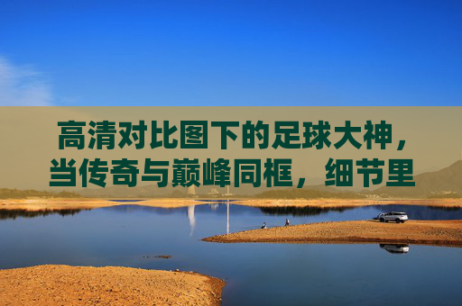 高清对比图下的足球大神,当传奇与巅峰同框,细节里的时代对话,足球大神,高清对比下的传奇巅峰时代对话