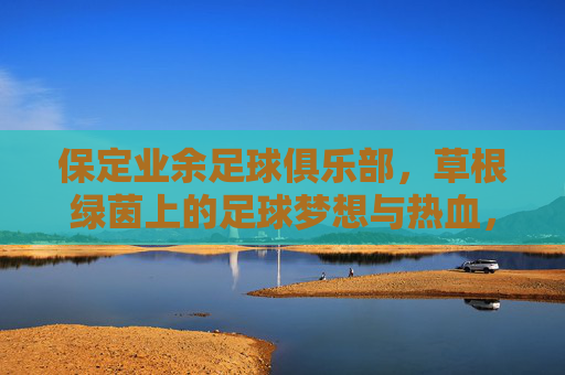 保定业余足球俱乐部，草根绿茵上的足球梦想与热血，保定草根足球队，绿茵梦想与热血