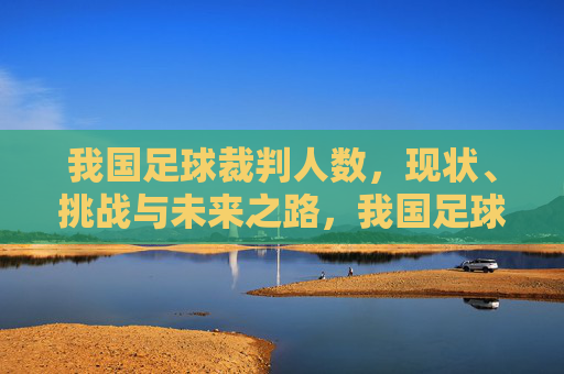 我国足球裁判人数,现状、挑战与未来之路,我国足球裁判人数,现状、挑战与未来之路