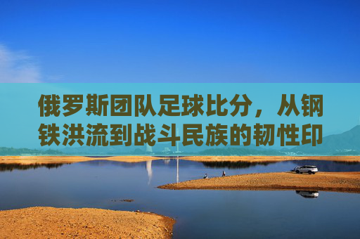 俄罗斯团队足球比分,从钢铁洪流到战斗民族的韧性印记,钢铁洪流铸韧性,俄罗斯团队足球的战斗民族印记