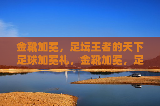 金靴加冕，足坛王者的天下足球加冕礼，金靴加冕，足坛王者的加冕礼