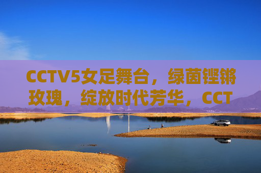CCTV5女足舞台，绿茵铿锵玫瑰，绽放时代芳华，CCTV5绿茵舞台，铿锵玫瑰绽放时代芳华