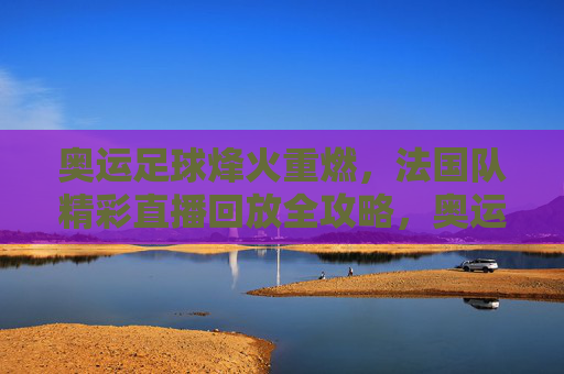 奥运足球烽火重燃，法国队精彩直播回放全攻略，奥运足球烽火重燃，法国队精彩直播回放全攻略