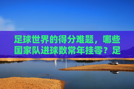 足球世界的得分难题,哪些国家队进球数常年挂零?足球世界的得分难题,哪些国家队进球数常年挂零?