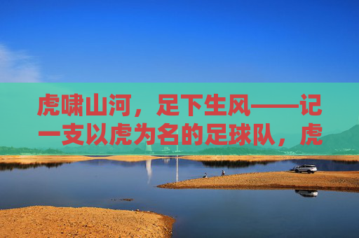 虎啸山河,足下生风——记一支以虎为名的足球队,虎啸山河,足下生风