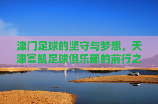 津门足球的坚守与梦想,天津富凯足球俱乐部的前行之路,津门足球的坚守与梦想,天津富凯前行之路