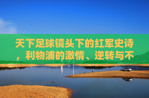 天下足球镜头下的红军史诗，利物浦的激情、逆转与不朽传奇，天下足球镜头下的红军逆转史诗，利物浦的不朽传奇