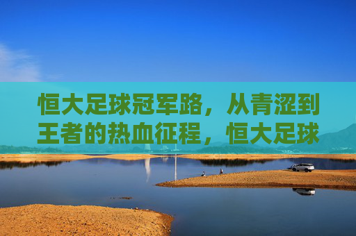 恒大足球冠军路，从青涩到王者的热血征程，恒大足球冠军征程，青涩到王者的热血蜕变