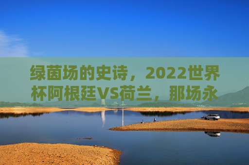 绿茵场的史诗,2022世界杯阿根廷VS荷兰,那场永不落幕的经典之战,阿荷史诗,2022世界杯永不落幕的经典之战